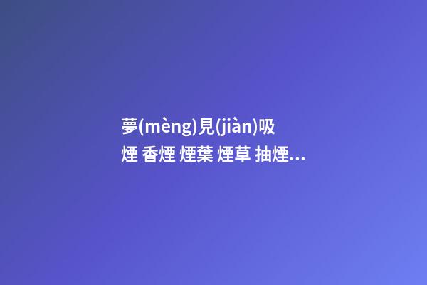 夢(mèng)見(jiàn)吸煙 香煙 煙葉 煙草 抽煙　周公解夢(mèng)之夢(mèng)到吸煙 香煙 煙葉